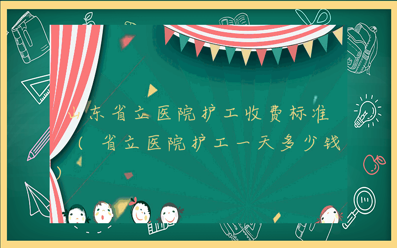 山东省立医院护工收费标准 (省立医院护工一天多少钱)